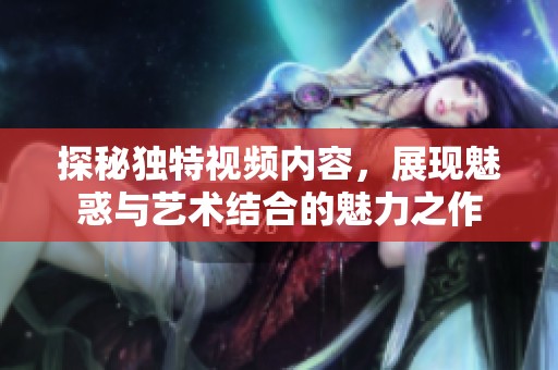 探秘独特视频内容，展现魅惑与艺术结合的魅力之作