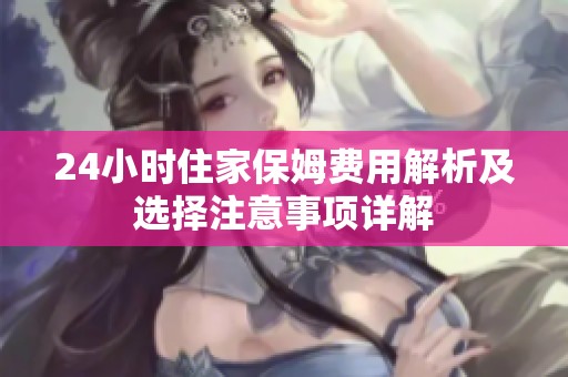 24小时住家保姆费用解析及选择注意事项详解