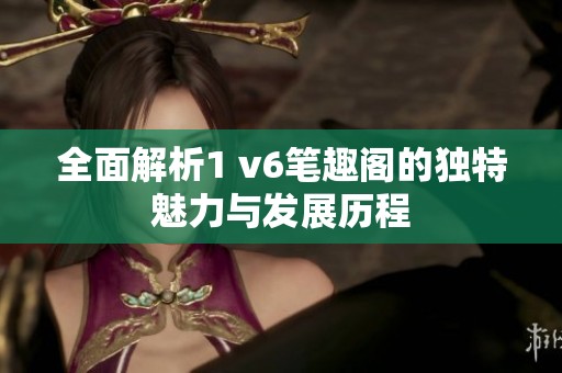 全面解析1 v6笔趣阁的独特魅力与发展历程