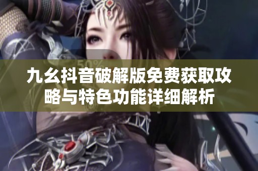 九幺抖音破解版免费获取攻略与特色功能详细解析