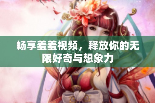 畅享羞羞视频，释放你的无限好奇与想象力