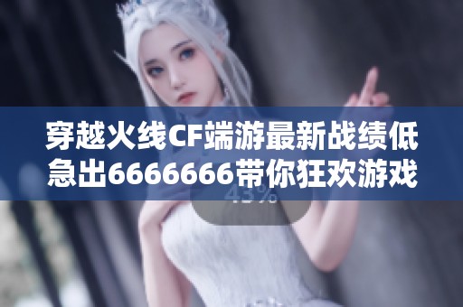 穿越火线CF端游最新战绩低急出6666666带你狂欢游戏体验