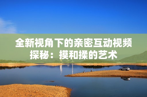 全新视角下的亲密互动视频探秘：摸和揉的艺术