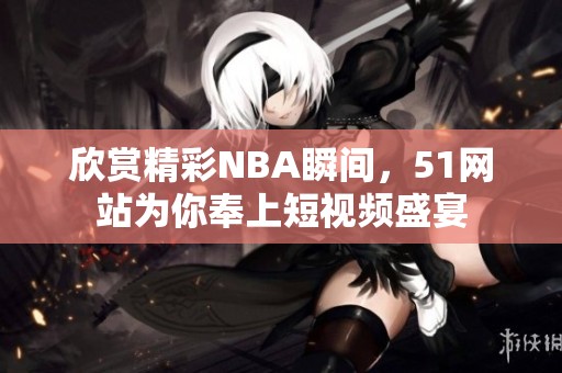 欣赏精彩NBA瞬间，51网站为你奉上短视频盛宴