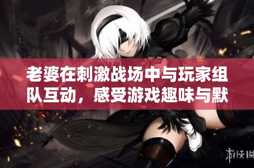 老婆在刺激战场中与玩家组队互动，感受游戏趣味与默契