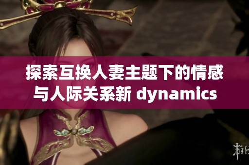 探索互换人妻主题下的情感与人际关系新 dynamics