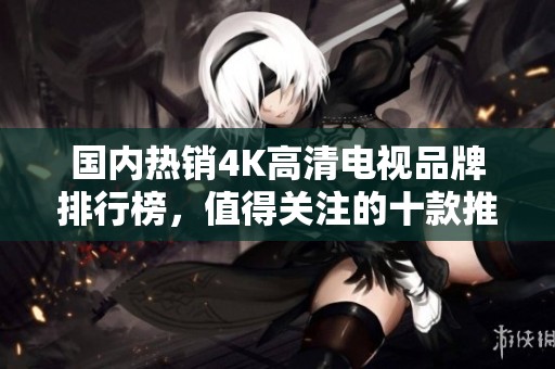 国内热销4K高清电视品牌排行榜，值得关注的十款推荐