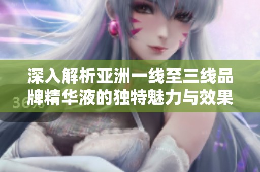 深入解析亚洲一线至三线品牌精华液的独特魅力与效果