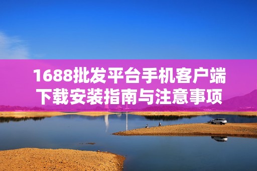 1688批发平台手机客户端下载安装指南与注意事项