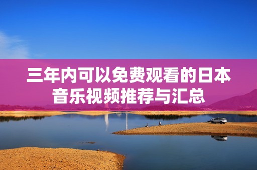 三年内可以免费观看的日本音乐视频推荐与汇总