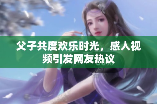 父子共度欢乐时光，感人视频引发网友热议