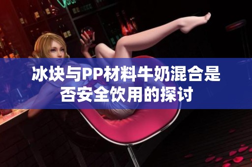 冰块与PP材料牛奶混合是否安全饮用的探讨