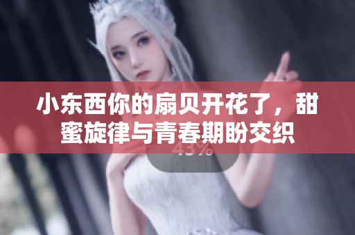 小东西你的扇贝开花了，甜蜜旋律与青春期盼交织