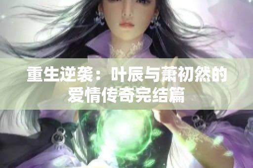 重生逆袭：叶辰与萧初然的爱情传奇完结篇