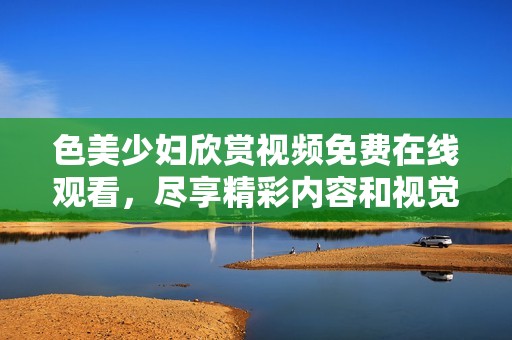 色美少妇欣赏视频免费在线观看，尽享精彩内容和视觉盛宴