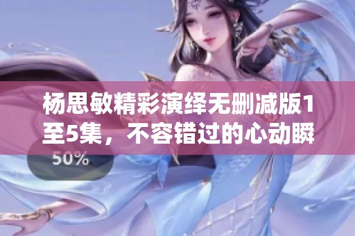 杨思敏精彩演绎无删减版1至5集，不容错过的心动瞬间