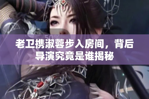 老卫携淑蓉步入房间，背后导演究竟是谁揭秘