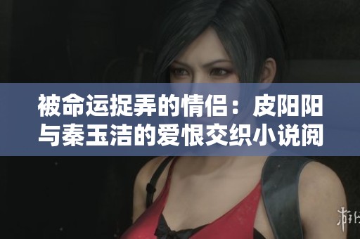 被命运捉弄的情侣：皮阳阳与秦玉洁的爱恨交织小说阅读揭秘