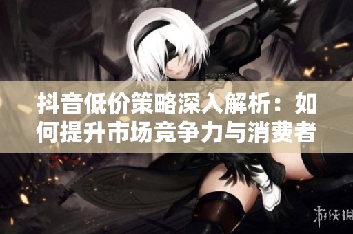 抖音低价策略深入解析：如何提升市场竞争力与消费者吸引力