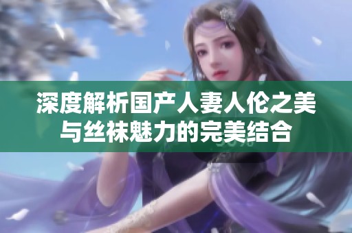 深度解析国产人妻人伦之美与丝袜魅力的完美结合
