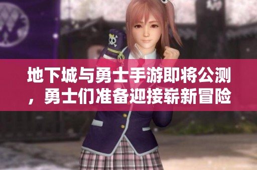 地下城与勇士手游即将公测，勇士们准备迎接崭新冒险！