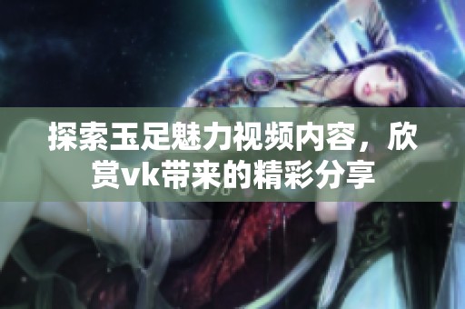 探索玉足魅力视频内容，欣赏vk带来的精彩分享
