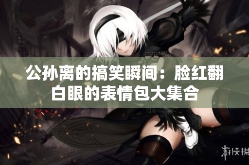 公孙离的搞笑瞬间：脸红翻白眼的表情包大集合