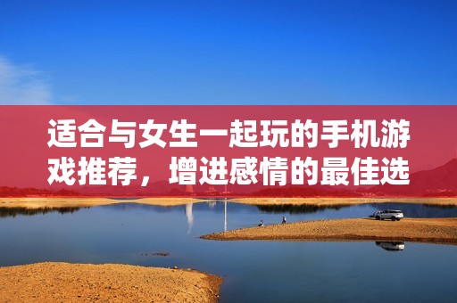 适合与女生一起玩的手机游戏推荐，增进感情的最佳选择