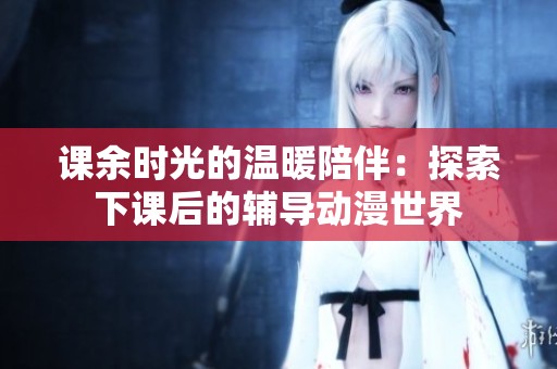 课余时光的温暖陪伴：探索下课后的辅导动漫世界