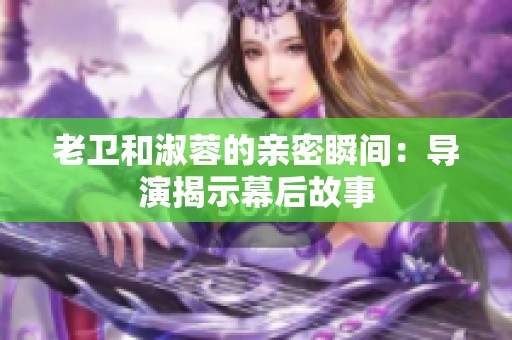 老卫和淑蓉的亲密瞬间：导演揭示幕后故事