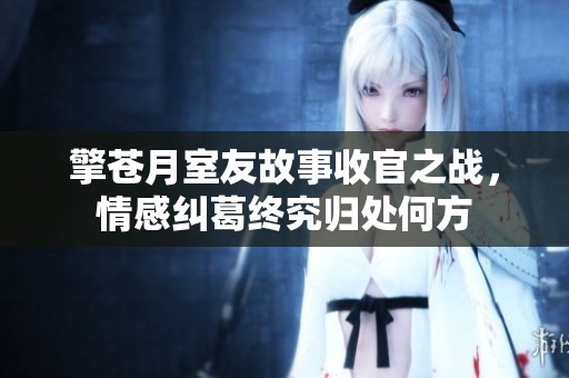 擎苍月室友故事收官之战，情感纠葛终究归处何方
