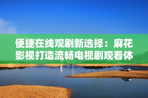 便捷在线观剧新选择：麻花影视打造流畅电视剧观看体验