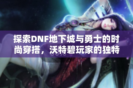 探索DNF地下城与勇士的时尚穿搭，沃特碧玩家的独特风格解析