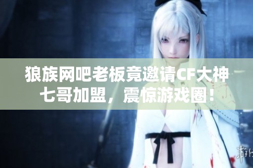 狼族网吧老板竟邀请CF大神七哥加盟，震惊游戏圈！