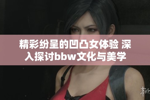 精彩纷呈的凹凸女体验 深入探讨bbw文化与美学