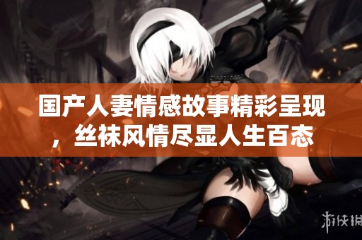 国产人妻情感故事精彩呈现，丝袜风情尽显人生百态