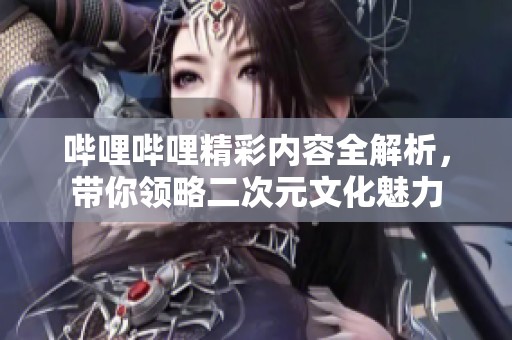哔哩哔哩精彩内容全解析，带你领略二次元文化魅力