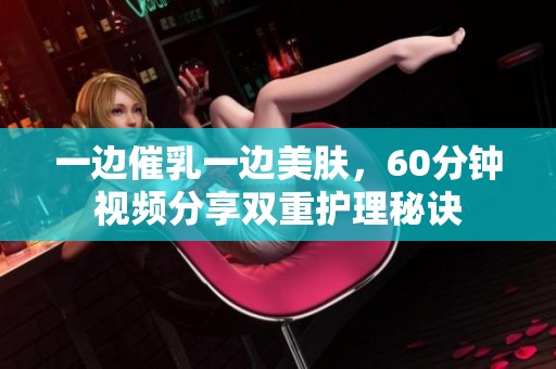 一边催乳一边美肤，60分钟视频分享双重护理秘诀