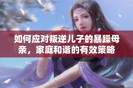 如何应对叛逆儿子的暴躁母亲，家庭和谐的有效策略