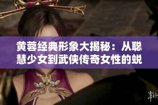 黄蓉经典形象大揭秘：从聪慧少女到武侠传奇女性的蜕变之路