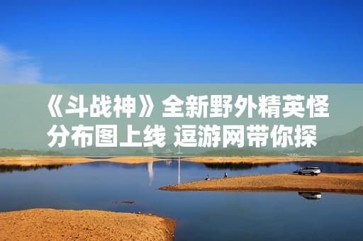 《斗战神》全新野外精英怪分布图上线 逗游网带你探秘