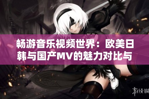 畅游音乐视频世界：欧美日韩与国产MV的魅力对比与探索