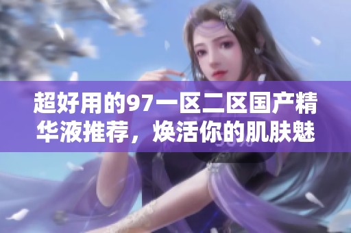超好用的97一区二区国产精华液推荐，焕活你的肌肤魅力