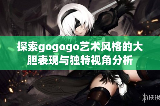 探索gogogo艺术风格的大胆表现与独特视角分析