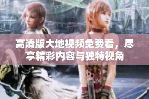 高清版大地视频免费看，尽享精彩内容与独特视角