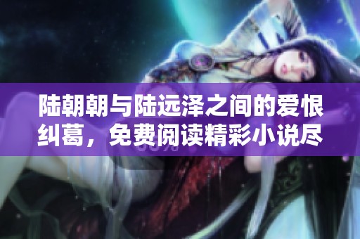 陆朝朝与陆远泽之间的爱恨纠葛，免费阅读精彩小说尽在此处