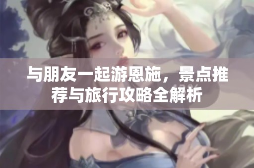 与朋友一起游恩施，景点推荐与旅行攻略全解析