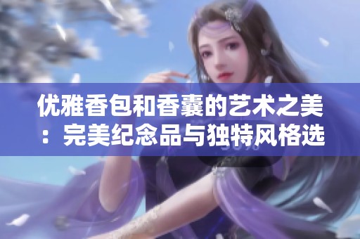 优雅香包和香囊的艺术之美：完美纪念品与独特风格选择
