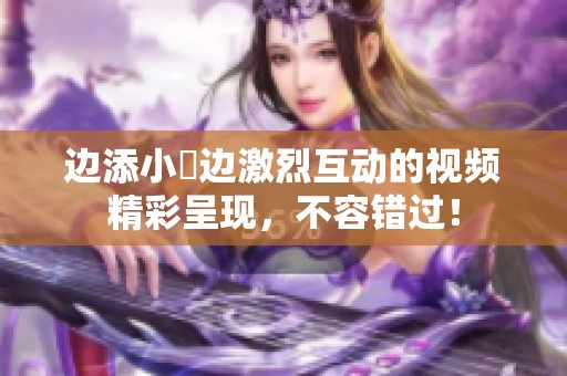 边添小泬边激烈互动的视频精彩呈现，不容错过！