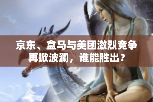 京东、盒马与美团激烈竞争再掀波澜，谁能胜出？